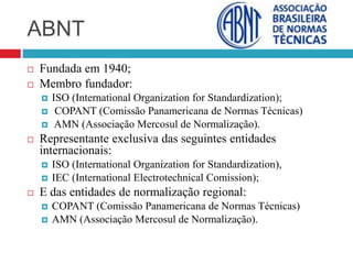 ABNT
 Fundada em 1940;
 Membro fundador:
 ISO (International Organization for Standardization);
 COPANT (Comissão Panamericana de Normas Técnicas)
 AMN (Associação Mercosul de Normalização).
 Representante exclusiva das seguintes entidades
internacionais:
 ISO (International Organization for Standardization),
 IEC (International Electrotechnical Comission);
 E das entidades de normalização regional:
 COPANT (Comissão Panamericana de Normas Técnicas)
 AMN (Associação Mercosul de Normalização).
 