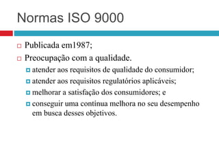 Normas ISO 9000
 Publicada em1987;
 Preocupação com a qualidade.
 atender aos requisitos de qualidade do consumidor;
 atender aos requisitos regulatórios aplicáveis;
 melhorar a satisfação dos consumidores; e
 conseguir uma contínua melhora no seu desempenho
em busca desses objetivos.
 