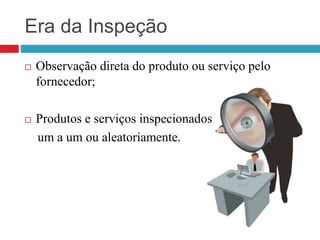 Era da Inspeção
 Observação direta do produto ou serviço pelo
fornecedor;
 Produtos e serviços inspecionados
um a um ou aleatoriamente.
 
