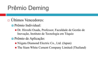 Prêmio Deming
 Últimos Vencedores:
 Prêmio Individual:
 Dr. Hiroshi Osada, Professor, Faculdade de Gestão de
Inovação, Instituto de Tecnologia em Tóquio
 Prêmio de Aplicação:
 Niigata Diamond Electric Co., Ltd. (Japan)
 The Siam White Cement Company Limited (Thailand)
 