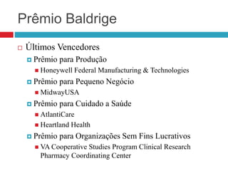  Últimos Vencedores
 Prêmio para Produção
 Honeywell Federal Manufacturing & Technologies
 Prêmio para Pequeno Negócio
 MidwayUSA
 Prêmio para Cuidado a Saúde
 AtlantiCare
 Heartland Health
 Prêmio para Organizações Sem Fins Lucrativos
 VA Cooperative Studies Program Clinical Research
Pharmacy Coordinating Center
Prêmio Baldrige
 