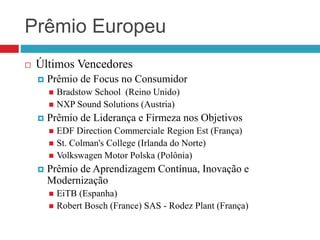Prêmio Europeu
 Últimos Vencedores
 Prêmio de Focus no Consumidor
 Bradstow School (Reino Unido)
 NXP Sound Solutions (Austria)
 Prêmio de Liderança e Firmeza nos Objetivos
 EDF Direction Commerciale Region Est (França)
 St. Colman's College (Irlanda do Norte)
 Volkswagen Motor Polska (Polônia)
 Prêmio de Aprendizagem Contínua, Inovação e
Modernização
 EiTB (Espanha)
 Robert Bosch (France) SAS - Rodez Plant (França)
 
