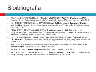 Bibibliografia
 ABNT - ASSOCIAÇÃO BRASILEIRA DE NORMAS TÉCNICAS . Conheça a ABNT.
Disponível em: <http://www.abnt.org.br/m3.asp?cod_pagina=929>. Acesso em: 1 out. 2010.
 BALDRIGE NATIONAL QUALITY PROGRAM. Baldrige Award Recipients' Contacts
and Profiles. Disponível em: <http://www.baldrige.nist.gov/Contacts_Profiles.htm>. Acesso
em: 26 set. 2010.
 EFQM EXCELLENCE AWARD. EFQM Excellence Award 2009. Disponível em:
<http://www.efqm.org/en/Home/theEFQMnetwork/Awardwinners/EFQMExcellenceAward20
08/tabid/224/Default.aspx>. Acesso em: 26 set. 2010.
 ISO - INTERNATIONAL ORGANIZATION FOR STANDIRZATION. Key markers in
ISO's history. Disponível em: <http://www.iso.org/iso/about/the_iso_story.htm>. Acesso em:
26 set. 2010.
 MAXIMIANO, Antonio Cesar Amaru. Administração da Qualidade. In: Teoria Geral da
Administraçao. São Paulo: Atlas, 2006. p. 155-183.
 RAMIREZ, Prof.. Gestão da Qualidade. São Paulo: Fatec-zl, 2010. 62 p.
 THE W. EDWARDS DEMING INSTITUTE (Org.). Deming Prize Winners. Disponível em:
<http://deming.org/index.cfm?content=52>. Acesso em: 26 set. 2010.
 