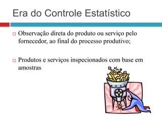 Era do Controle Estatístico
 Observação direta do produto ou serviço pelo
fornecedor, ao final do processo produtivo;
 Produtos e serviços inspecionados com base em
amostras
 
