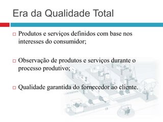 Era da Qualidade Total
 Produtos e serviços definidos com base nos
interesses do consumidor;
 Observação de produtos e serviços durante o
processo produtivo;
 Qualidade garantida do fornecedor ao cliente.
 