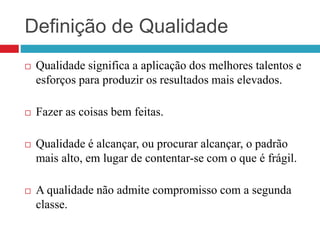 Definição de Qualidade
 Qualidade significa a aplicação dos melhores talentos e
esforços para produzir os resultados mais elevados.
 Fazer as coisas bem feitas.
 Qualidade é alcançar, ou procurar alcançar, o padrão
mais alto, em lugar de contentar-se com o que é frágil.
 A qualidade não admite compromisso com a segunda
classe.
 