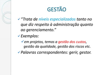 GESTÃO
“Trata de níveis especializados tanto no
que diz respeito à administração quanto
ao gerenciamento.”
Exemplos:
em projetos, temos a gestão dos custos,
gestão da qualidade, gestão dos riscos etc.
Palavras correspondentes: gerir, gestor.
 