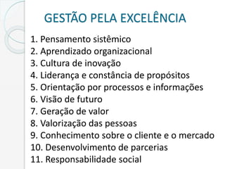 GESTÃO PELA EXCELÊNCIA
1. Pensamento sistêmico
2. Aprendizado organizacional
3. Cultura de inovação
4. Liderança e constância de propósitos
5. Orientação por processos e informações
6. Visão de futuro
7. Geração de valor
8. Valorização das pessoas
9. Conhecimento sobre o cliente e o mercado
10. Desenvolvimento de parcerias
11. Responsabilidade social
 