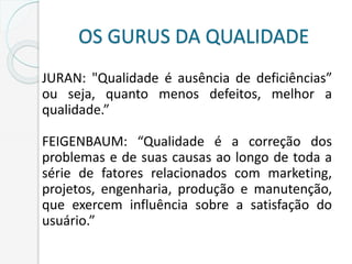 OS GURUS DA QUALIDADE
JURAN: "Qualidade é ausência de deficiências”
ou seja, quanto menos defeitos, melhor a
qualidade.”
FEIGENBAUM: “Qualidade é a correção dos
problemas e de suas causas ao longo de toda a
série de fatores relacionados com marketing,
projetos, engenharia, produção e manutenção,
que exercem influência sobre a satisfação do
usuário.”
 