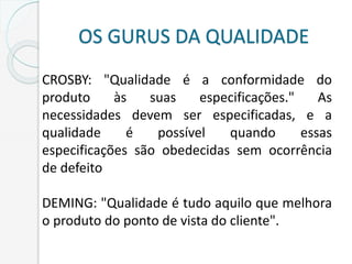 OS GURUS DA QUALIDADE
CROSBY: "Qualidade é a conformidade do
produto às suas especificações." As
necessidades devem ser especificadas, e a
qualidade é possível quando essas
especificações são obedecidas sem ocorrência
de defeito
DEMING: "Qualidade é tudo aquilo que melhora
o produto do ponto de vista do cliente".
 