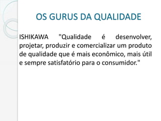 OS GURUS DA QUALIDADE
ISHIKAWA "Qualidade é desenvolver,
projetar, produzir e comercializar um produto
de qualidade que é mais econômico, mais útil
e sempre satisfatório para o consumidor."
 