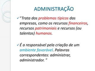 ADMINISTRAÇÃO
“Trata dos problemas típicos das
empresas, como os recursos financeiros,
recursos patrimoniais e recursos (ou
talentos) humanos.
É a responsável pela criação de um
ambiente favorável. Palavras
correspondentes: administrar,
administrador. ”
 