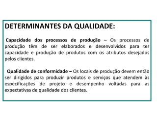 DETERMINANTES DA QUALIDADE:
Capacidade dos processos de produção – Os processos de
produção têm de ser elaborados e desenvolvidos para ter
capacidade e produção de produtos com os atributos desejados
pelos clientes.
Qualidade de conformidade – Os locais de produção devem então
ser dirigidos para produzir produtos e serviços que atendem às
especificações de projeto e desempenho voltadas para as
expectativas de qualidade dos clientes.
 