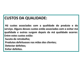 CUSTOS DA QUALIDADE:
Há custos associados com a qualidade do produto e do
serviço. Alguns desses custos estão associados com o evitar má
qualidade e outros surgem depois da má qualidade ocorrer.
Entre estes custos estão:
Sucata de retrabalho;
Produtos defeituosos nas mãos dos clientes;
Detectar defeitos;
Evitar defeitos.
 