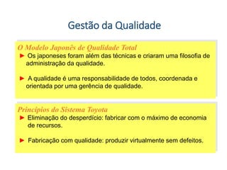 Gestão da Qualidade
O Modelo Japonês de Qualidade Total
► Os japoneses foram além das técnicas e criaram uma filosofia de
administração da qualidade.
► A qualidade é uma responsabilidade de todos, coordenada e
orientada por uma gerência de qualidade.
Princípios do Sistema Toyota
► Eliminação do desperdício: fabricar com o máximo de economia
de recursos.
► Fabricação com qualidade: produzir virtualmente sem defeitos.
 