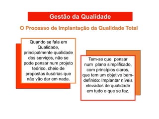 Gestão da Qualidade
Tem-se que pensar
num plano simplificado,
com princípios claros,
que tem um objetivo bem-
definido: Implantar níveis
elevados de qualidade
em tudo o que se faz.
Quando se fala em
Qualidade,
principalmente qualidade
dos serviços, não se
pode pensar num projeto
teórico, cheio de
propostas ilusórias que
não vão dar em nada.
O Processo de Implantação da Qualidade Total
 