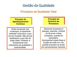 Gestão da Qualidade
Antes de pensar nas
mudanças, é importante
entender muito bem o que
vai ser mudado. Não dá pra
aperfeiçoar o que não se
pode medir. Portanto, é
fundamental criar
indicadores de qualidade e
produtividade.
Princípio do
Aperfeiçoamento
Contínuo
Gerenciar processos é
planejar, executar, verificar
se há erros e fazer
correções, quando for
necessário.
Acompanhar essas fases é
função de cada um. Um
grande processo se divide
em sub-processos menores.
Princípio da
Gerência de
Processos
Princípios da Qualidade Total
 