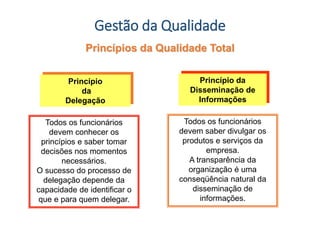Gestão da Qualidade
Todos os funcionários
devem conhecer os
princípios e saber tomar
decisões nos momentos
necessários.
O sucesso do processo de
delegação depende da
capacidade de identificar o
que e para quem delegar.
Princípio
da
Delegação
Todos os funcionários
devem saber divulgar os
produtos e serviços da
empresa.
A transparência da
organização é uma
conseqüência natural da
disseminação de
informações.
Princípio da
Disseminação de
Informações
Princípios da Qualidade Total
 
