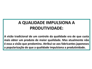 A QUALIDADE IMPULSIONA A
PRODUTIVIDADE:
A visão tradicional de um controle da qualidade era de que custa
mais obter um produto de maior qualidade. Mas atualmente não
é essa a visão que predomina. Atribui-se aos fabricantes japoneses
a popularização de que a qualidade impulsiona a produtividade.
 