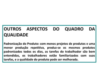 OUTROS ASPECTOS DO QUADRO DA
QUALIDADE
Padronização do Produto: com menos projetos de produtos e uma
menor produção repetitiva, produz-se os mesmos produtos
padronizados todos os dias, as tarefas do trabalhador são bem
entendidas, os trabalhadores estão familiarizados com suas
tarefas, e a qualidade do produto pode ser melhorada.
 