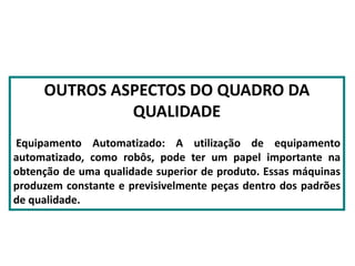 OUTROS ASPECTOS DO QUADRO DA
QUALIDADE
Equipamento Automatizado: A utilização de equipamento
automatizado, como robôs, pode ter um papel importante na
obtenção de uma qualidade superior de produto. Essas máquinas
produzem constante e previsivelmente peças dentro dos padrões
de qualidade.
 