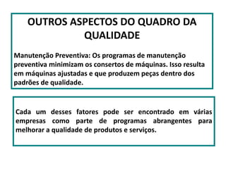 OUTROS ASPECTOS DO QUADRO DA
QUALIDADE
Manutenção Preventiva: Os programas de manutenção
preventiva minimizam os consertos de máquinas. Isso resulta
em máquinas ajustadas e que produzem peças dentro dos
padrões de qualidade.
Cada um desses fatores pode ser encontrado em várias
empresas como parte de programas abrangentes para
melhorar a qualidade de produtos e serviços.
 