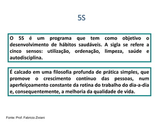 5S
O 5S é um programa que tem como objetivo o
desenvolvimento de hábitos saudáveis. A sigla se refere a
cinco sensos: utilização, ordenação, limpeza, saúde e
autodisciplina.
É calcado em uma filosofia profunda de prática simples, que
promove o crescimento contínuo das pessoas, num
aperfeiçoamento constante da rotina do trabalho do dia-a-dia
e, consequentemente, a melhoria da qualidade de vida.
Fonte: Prof. Fabricio Ziviani
 