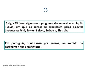 5S
A sigla 5S tem origem num programa desenvolvido no Japão
(1950), em que os sensos se expressam pelas palavras
japonesas: Seiri, Seiton, Seisou, Seiketsu, Shitsuke.
Em português, traduziu-se por sensos, no sentido de
assegurar a sua abrangência.
Fonte: Prof. Fabricio Ziviani
 