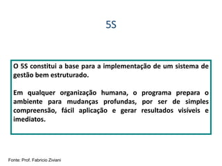 5S
O 5S constitui a base para a implementação de um sistema de
gestão bem estruturado.
Em qualquer organização humana, o programa prepara o
ambiente para mudanças profundas, por ser de simples
compreensão, fácil aplicação e gerar resultados visíveis e
imediatos.
Fonte: Prof. Fabricio Ziviani
 