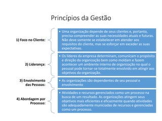 Princípios da Gestão
1) Foco no Cliente:
• Uma organização depende de seus clientes e, portanto,
precisa compreender as suas necessidades atuais e futuras.
Não deve somente se estabelecer em atender aos
requisitos do cliente, mas se esforçar em exceder as suas
expectativas.
2) Liderança:
• Os líderes da empresa determinam, comunicam o propósito
e direção da organização bem como moldam e fazem
acontecer um ambiente interno de organização no qual o
pessoal pode tornar-se totalmente envolvido em atingir aos
objetivos da organização.
3) Envolvimento
das Pessoas:
• As organizações são dependentes de seu pessoal e
envolvimento
4) Abordagem por
Processo:
• Atividades e recursos gerenciados como um processo na
busca de um resultado. As organizações atingem seus
objetivos mais eficientes e eficazmente quando atividades
são adequadamente municiadas de recursos e gerenciadas
como um processo.
 