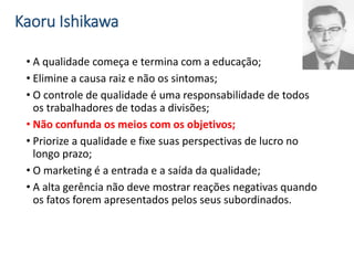 Kaoru Ishikawa
• A qualidade começa e termina com a educação;
• Elimine a causa raiz e não os sintomas;
• O controle de qualidade é uma responsabilidade de todos
os trabalhadores de todas a divisões;
• Não confunda os meios com os objetivos;
• Priorize a qualidade e fixe suas perspectivas de lucro no
longo prazo;
• O marketing é a entrada e a saída da qualidade;
• A alta gerência não deve mostrar reações negativas quando
os fatos forem apresentados pelos seus subordinados.
 