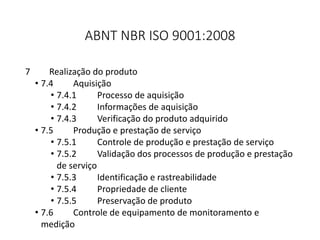 ABNT NBR ISO 9001:2008
7 Realização do produto
• 7.4 Aquisição
• 7.4.1 Processo de aquisição
• 7.4.2 Informações de aquisição
• 7.4.3 Verificação do produto adquirido
• 7.5 Produção e prestação de serviço
• 7.5.1 Controle de produção e prestação de serviço
• 7.5.2 Validação dos processos de produção e prestação
de serviço
• 7.5.3 Identificação e rastreabilidade
• 7.5.4 Propriedade de cliente
• 7.5.5 Preservação de produto
• 7.6 Controle de equipamento de monitoramento e
medição
 