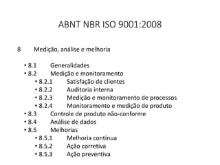 ABNT NBR ISO 9001:2008
8 Medição, análise e melhoria
• 8.1 Generalidades
• 8.2 Medição e monitoramento
• 8.2.1 Satisfação de clientes
• 8.2.2 Auditoria interna
• 8.2.3 Medição e monitoramento de processos
• 8.2.4 Monitoramento e medição de produto
• 8.3 Controle de produto não-conforme
• 8.4 Análise de dados
• 8.5 Melhorias
• 8.5.1 Melhoria contínua
• 8.5.2 Ação corretiva
• 8.5.3 Ação preventiva
 