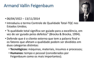 Armand Vallin Feigenbaum
• 06/04/1922 – 13/11/2014
• Introduziu o termo Controle de Qualidade Total-TQC nos
Estados Unidos;
• “A qualidade total significa ser guiado para a excelência, em
vez de ser guiado pelos defeitos” (Brocka & Brocka, 1994).
• Defende que é o cliente externo que tem a palavra final e
os fatores que afetam a qualidade podem ser divididos em
duas categorias distintas:
• Tecnológicos: máquinas, materiais, insumos e processos;
• Humanos: tempo e pessoal (considerados por
Feigenbaum como os mais importantes).
 