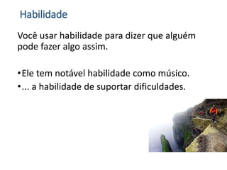 Habilidade
Você usar habilidade para dizer que alguém
pode fazer algo assim.
•Ele tem notável habilidade como músico.
•... a habilidade de suportar dificuldades.
 
