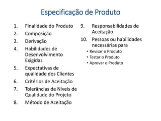 Especificação de Produto
1. Finalidade do Produto
2. Composição
3. Derivação
4. Habilidades de
Desenvolvimento
Exigidas
5. Expectativas de
qualidade dos Clientes
6. Critérios de Aceitação
7. Tolerâncias de Níveis de
Qualidade do Projeto
8. Método de Aceitação
9. Responsabilidades de
Aceitação
10. Pessoas ou habilidades
necessárias para
• Revisar o Produto
• Testar o Produto
• Aprovar o Produto
 