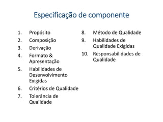 Especificação de componente
1. Propósito
2. Composição
3. Derivação
4. Formato &
Apresentação
5. Habilidades de
Desenvolvimento
Exigidas
6. Critérios de Qualidade
7. Tolerância de
Qualidade
8. Método de Qualidade
9. Habilidades de
Qualidade Exigidas
10. Responsabilidades de
Qualidade
 