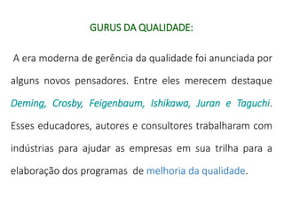 GURUS DA QUALIDADE:
A era moderna de gerência da qualidade foi anunciada por
alguns novos pensadores. Entre eles merecem destaque
Deming, Crosby, Feigenbaum, Ishikawa, Juran e Taguchi.
Esses educadores, autores e consultores trabalharam com
indústrias para ajudar as empresas em sua trilha para a
elaboração dos programas de melhoria da qualidade.
 