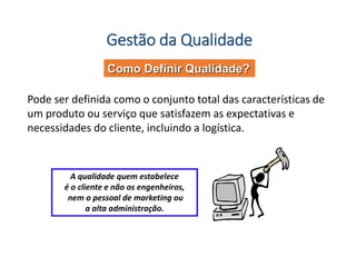 Gestão da Qualidade
Como Definir Qualidade?
Pode ser definida como o conjunto total das características de
um produto ou serviço que satisfazem as expectativas e
necessidades do cliente, incluindo a logística.
A qualidade quem estabelece
é o cliente e não os engenheiros,
nem o pessoal de marketing ou
a alta administração.
 