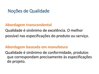 Noções de Qualidade
Abordagem transcendental
Qualidade é sinônimo de excelência. O melhor
possível nas especificações do produto ou serviço.
Abordagem baseada em manufatura
Qualidade é sinônimo de conformidade, produtos
que correspondam precisamente às especificações
de projeto.
 