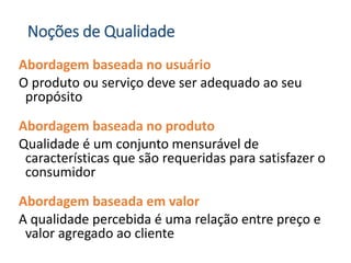Noções de Qualidade
Abordagem baseada no usuário
O produto ou serviço deve ser adequado ao seu
propósito
Abordagem baseada no produto
Qualidade é um conjunto mensurável de
características que são requeridas para satisfazer o
consumidor
Abordagem baseada em valor
A qualidade percebida é uma relação entre preço e
valor agregado ao cliente
 