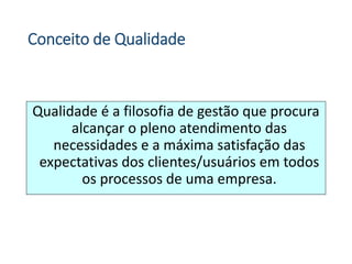 Conceito de Qualidade
Qualidade é a filosofia de gestão que procura
alcançar o pleno atendimento das
necessidades e a máxima satisfação das
expectativas dos clientes/usuários em todos
os processos de uma empresa.
 