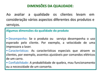 DIMENSÕES DA QUALIDADE:
Ao avaliar a qualidade os clientes levam em
consideração vários aspectos diferentes dos produtos e
serviços.
Algumas dimensões da qualidade do produto
• Desempenho: Se o produto ou serviço desempenha o uso
esperado pelo cliente. Por exemplo, a velocidade de uma
impressora a laser.
• Características: As características especiais que atraem os
clientes, por exemplo, assentos ajustáveis por comandos elétricos
de um carro.
• Confiabilidade: A probabilidade de quebra, mau funcionamento
ou a necessidade de um conserto.
 