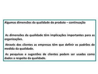 Algumas dimensões da qualidade do produto – continuação
As dimensões da qualidade têm implicações importantes para as
organizações.
Através dos clientes as empresas têm que definir os padrões de
medida da qualidade.
As pesquisas e sugestões de clientes podem ser usadas como
dados a respeito da qualidade.
 