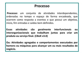Processo
Processo: um conjunto de atividades interdependentes,
ordenadas no tempo e espaço de forma encadeada, que
ocorrem como resposta a eventos e que possui um objetivo,
inicio, fim entradas e saídas bem definidos.
Essas atividades são geralmente interfuncionais ou
interorganizacionais que trabalham juntas para criar um
produto ou serviço final. (CBoK v3.0)
Ou: Atividades agregadas e comportamentos executados por
homens ou máquinas para alcançar um ou mais resultados de
negócio.
 