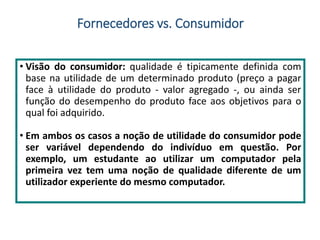 Fornecedores vs. Consumidor
• Visão do consumidor: qualidade é tipicamente definida com
base na utilidade de um determinado produto (preço a pagar
face à utilidade do produto - valor agregado -, ou ainda ser
função do desempenho do produto face aos objetivos para o
qual foi adquirido.
• Em ambos os casos a noção de utilidade do consumidor pode
ser variável dependendo do indivíduo em questão. Por
exemplo, um estudante ao utilizar um computador pela
primeira vez tem uma noção de qualidade diferente de um
utilizador experiente do mesmo computador.
 