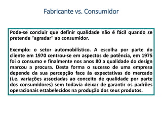 Fabricante vs. Consumidor
Pode-se concluir que definir qualidade não é fácil quando se
pretende "agradar" ao consumidor.
Exemplo: o setor automobilístico. A escolha por parte do
cliente em 1970 centrou-se em aspectos de potência, em 1975
foi o consumo e finalmente nos anos 80 a qualidade do design
marcou a procura. Desta forma o sucesso de uma empresa
depende da sua percepção face às expectativas do mercado
(i.e. variações associadas ao conceito de qualidade por parte
dos consumidores) sem todavia deixar de garantir os padrões
operacionais estabelecidos na produção dos seus produtos.
 