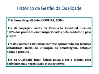 Três fases da qualidade (OLIVEIRA, 2004)
Era da Inspeção: antes da Revolução Industrial, quando
100% dos produtos eram inspecionados pelo produtor e pelo
cliente
Era do Controle Estatístico: controle aprimorado por técnicas
estatísticas. Início da utilização da amostragem. Enfoque
sobre o produto
Era da Qualidade Total: ênfase passa a ser o cliente, para
satisfazer suas necessidade e expectativas
Histórico da Gestão da Qualidade
 