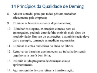 8. Afastar o medo, para que todos possam trabalhar
eficazmente pela empresa;
9. Eliminar as barreiras entre os departamentos;
10. Eliminar os slogans, exortações e metas para os
empregados, pedindo zero defeito e níveis mais altos de
produtividade. Em vez de exortações, a administração deve
dar o exemplo, tomando as medidas necessárias;
11. Eliminar as cotas numéricas no chão de fábrica;
12. Remover as barreiras que impedem ao trabalhador sentir
orgulho pela tarefa bem feita;
13. Instituir sólido programa de educação e auto
aprimoramento.
14. Agir no sentido de concretizar a transformação.
14 Princípios da Qualidade de Deming
 