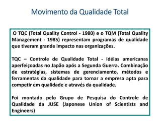 O TQC (Total Quality Control - 1980) e o TQM (Total Quality
Management - 1985) representam programas de qualidade
que tiveram grande impacto nas organizações.
TQC – Controle de Qualidade Total - Idéias americanas
aperfeiçoadas no Japão após a Segunda Guerra. Combinação
de estratégias, sistemas de gerenciamento, métodos e
ferramentas da qualidade para tornar a empresa apta para
competir em qualidade e através da qualidade.
Foi montado pelo Grupo de Pesquisa do Controle de
Qualidade da JUSE (Japonese Union of Scientists and
Engineers)
Movimento da Qualidade Total
 